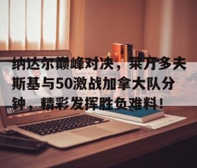 开云-包含纳达尔巅峰对决，莱万多夫斯基与50激战加拿大队分钟，精彩发挥胜负难料！的词条